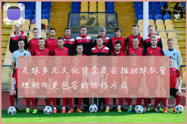 足球多元文化背景是否推动球队管理朝向更包容的协作方式