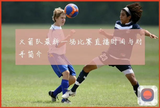 火箭队最新一场比赛直播时间与对手简介