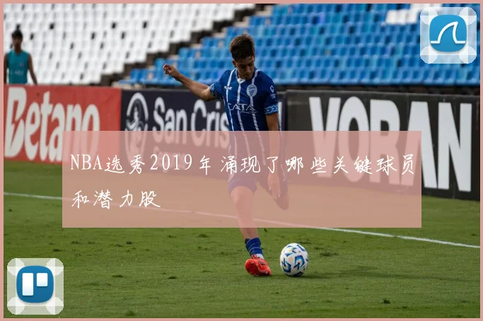 NBA选秀2019年涌现了哪些关键球员和潜力股