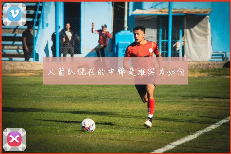 火箭队现在的中锋是谁实力如何