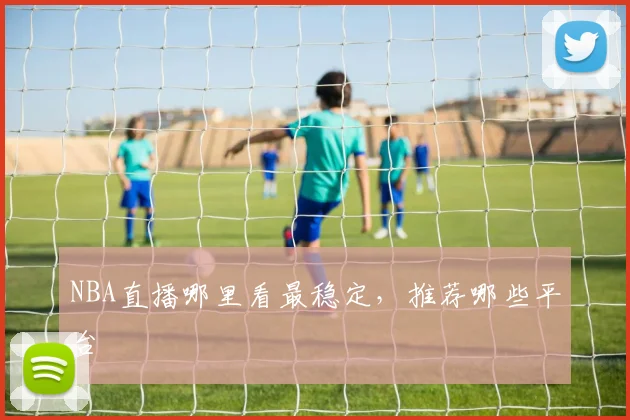 NBA直播哪里看最稳定，推荐哪些平台