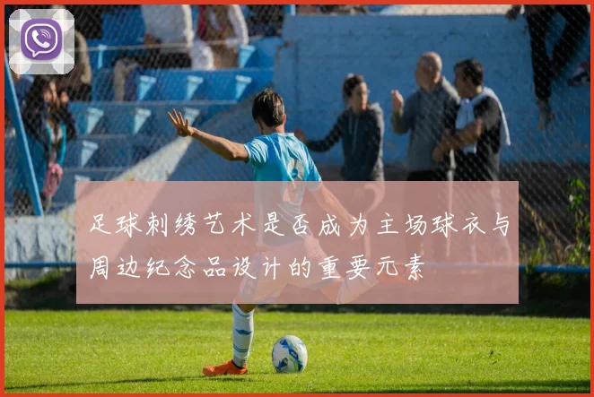 足球刺绣艺术是否成为主场球衣与周边纪念品设计的重要元素