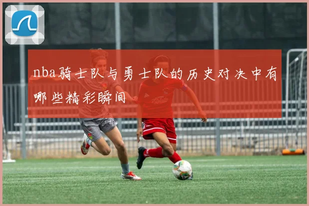 nba骑士队与勇士队的历史对决中有哪些精彩瞬间